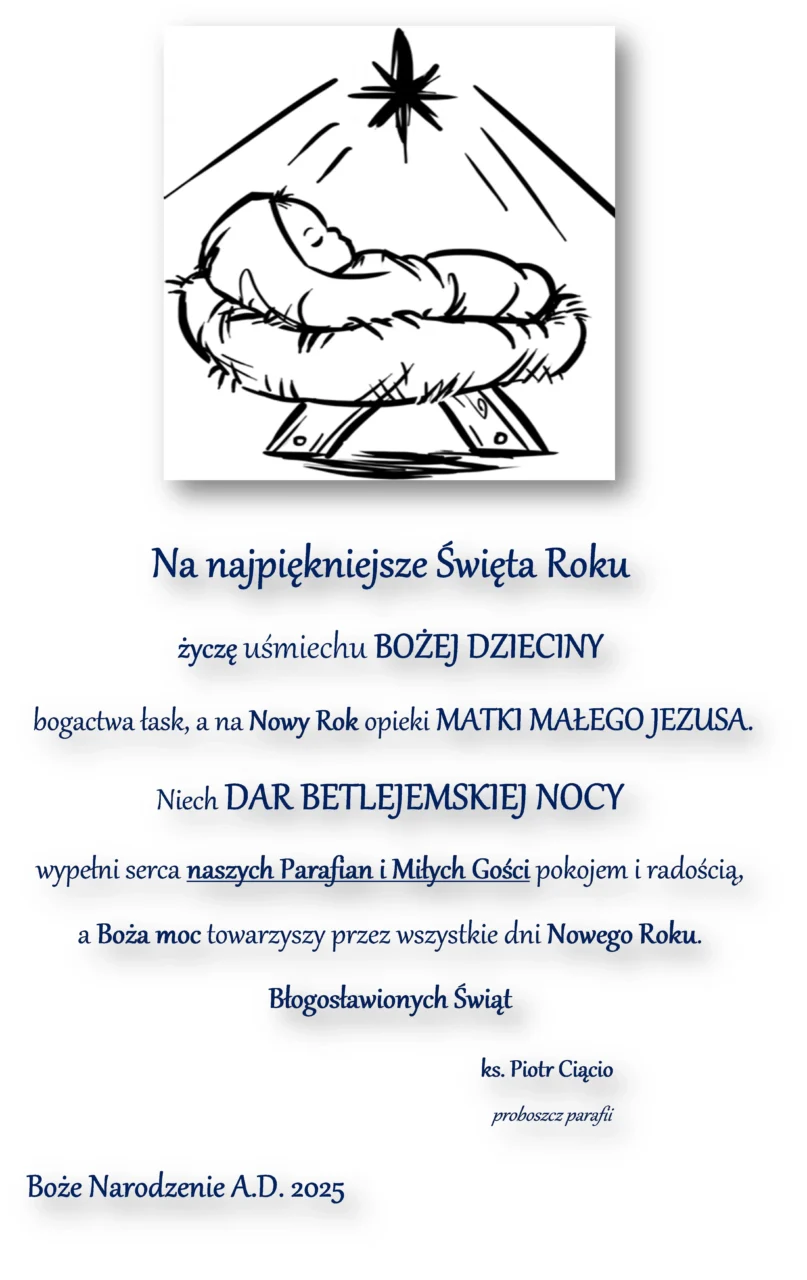 Na najpiękniejsze Święta Roku
życzę uśmiechu BOŻEJ DZIECINY
 bogactwa łask, a na Nowy Rok opieki MATKI MAŁEGO JEZUSA.
Niech DAR BETLEJEMSKIEJ NOCY  
wypełni serca naszych Parafian i Miłych Gości pokojem i radością,
a Boża moc towarzyszy przez wszystkie dni Nowego Roku.
Błogosławionych Świąt …

                                                                                              ks. Piotr Ciącio
                                                                                                                                                                     proboszcz parafii
Boże Narodzenie A.D. 2025
